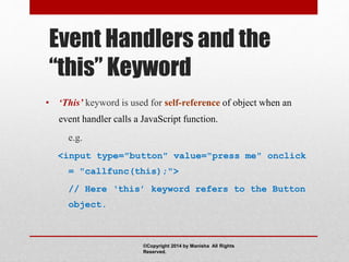 Event Handlers and the
“this” Keyword
• ‘This’ keyword is used for self-reference of object when an
event handler calls a JavaScript function.
e.g.
<input type="button" value="press me" onclick
= "callfunc(this);">
// Here ‘this’ keyword refers to the Button
object.
©Copyright 2014 by Manisha All Rights
Reserved.
 