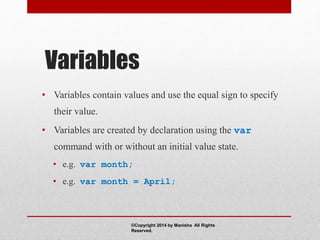 Variables
• Variables contain values and use the equal sign to specify
their value.
• Variables are created by declaration using the var
command with or without an initial value state.
• e.g. var month;
• e.g. var month = April;
©Copyright 2014 by Manisha All Rights
Reserved.
 