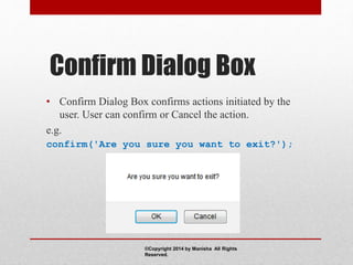 Confirm Dialog Box
• Confirm Dialog Box confirms actions initiated by the
user. User can confirm or Cancel the action.
e.g.
confirm('Are you sure you want to exit?');
©Copyright 2014 by Manisha All Rights
Reserved.
 