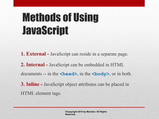 Methods of Using
JavaScript
1. External - JavaScript can reside in a separate page.
2. Internal - JavaScript can be embedded in HTML
documents -- in the <head>, in the <body>, or in both.
3. Inline - JavaScript object attributes can be placed in
HTML element tags.
©Copyright 2014 by Manisha All Rights
Reserved.
 
