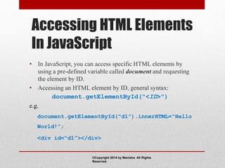 Accessing HTML Elements
In JavaScript
• In JavaScript, you can access specific HTML elements by
using a pre-defined variable called document and requesting
the element by ID.
• Accessing an HTML element by ID, general syntax:
document.getElementById("<ID>")
e.g.
document.getElementById(“d1”).innerHTML=“Hello
World!”;
<div id=“d1”></div>
©Copyright 2014 by Manisha All Rights
Reserved.
 