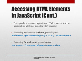 Accessing HTML Elements
In JavaScript (Cont.)
• Once you have access to a particular HTML element, you can
access all its attributes using the "dot" operator.
• Accessing an element's attribute, general syntax:
document.getElementById("<ID>").<attribute>
• Accessing form element, general syntax:
document.formname.elementname.value
©Copyright 2014 by Manisha All Rights
Reserved.
 