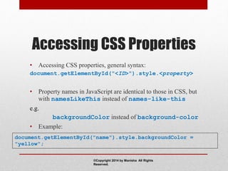Accessing CSS Properties
• Accessing CSS properties, general syntax:
document.getElementById("<ID>").style.<property>
• Property names in JavaScript are identical to those in CSS, but
with namesLikeThis instead of names-like-this
e.g.
backgroundColor instead of background-color
• Example:
document.getElementById("name").style.backgroundColor =
"yellow";
©Copyright 2014 by Manisha All Rights
Reserved.
 