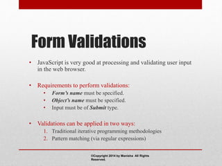 Form Validations
• JavaScript is very good at processing and validating user input
in the web browser.
• Requirements to perform validations:
• Form’s name must be specified.
• Object’s name must be specified.
• Input must be of Submit type.
• Validations can be applied in two ways:
1. Traditional iterative programming methodologies
2. Pattern matching (via regular expressions)
©Copyright 2014 by Manisha All Rights
Reserved.
 