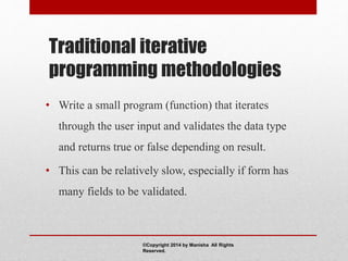 Traditional iterative
programming methodologies
• Write a small program (function) that iterates
through the user input and validates the data type
and returns true or false depending on result.
• This can be relatively slow, especially if form has
many fields to be validated.
©Copyright 2014 by Manisha All Rights
Reserved.
 