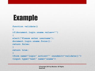 Example
function validate()
{
if(document.login.uname.value==“”)
{
alert(“Please enter username”);
document.login.uname.focus();
return false;
}
return true;
}
<form name=“login” action=“” onsubmit=“validate()”>
<input type=“text” name=“uname”>
©Copyright 2014 by Manisha All Rights
Reserved.
 