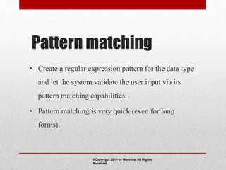 Pattern matching
• Create a regular expression pattern for the data type
and let the system validate the user input via its
pattern matching capabilities.
• Pattern matching is very quick (even for long
forms).
©Copyright 2014 by Manisha All Rights
Reserved.
 