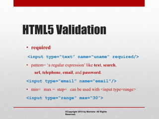 HTML5 Validation
• required
<input type=“text” name=“uname” required/>
• pattern= ‘a regular expression’ like text, search,
url, telephone, email, and password.
<input type=“email” name=“email”/>
• min= max = step= can be used with <input type=range>
<input type=“range” max=“30”>
©Copyright 2014 by Manisha All Rights
Reserved.
 