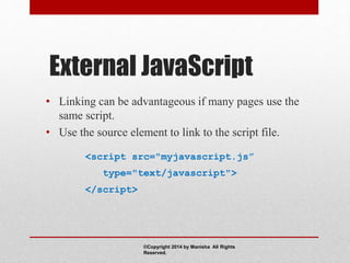 External JavaScript
• Linking can be advantageous if many pages use the
same script.
• Use the source element to link to the script file.
<script src="myjavascript.js”
type="text/javascript">
</script>
©Copyright 2014 by Manisha All Rights
Reserved.
 