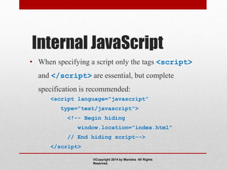 Internal JavaScript
• When specifying a script only the tags <script>
and </script> are essential, but complete
specification is recommended:
<script language="javascript”
type="text/javascript">
<!-- Begin hiding
window.location=”index.html"
// End hiding script-->
</script>
©Copyright 2014 by Manisha All Rights
Reserved.
 