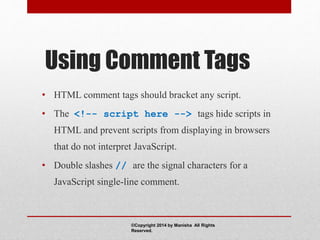Using Comment Tags
• HTML comment tags should bracket any script.
• The <!-- script here --> tags hide scripts in
HTML and prevent scripts from displaying in browsers
that do not interpret JavaScript.
• Double slashes // are the signal characters for a
JavaScript single-line comment.
©Copyright 2014 by Manisha All Rights
Reserved.
 