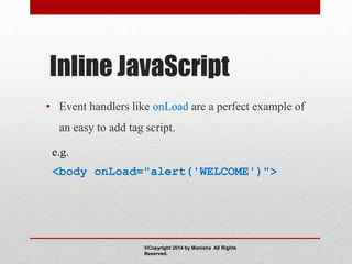 Inline JavaScript
• Event handlers like onLoad are a perfect example of
an easy to add tag script.
e.g.
<body onLoad="alert('WELCOME')">
©Copyright 2014 by Manisha All Rights
Reserved.
 