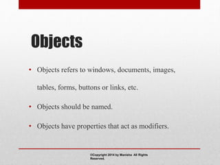 Objects
• Objects refers to windows, documents, images,
tables, forms, buttons or links, etc.
• Objects should be named.
• Objects have properties that act as modifiers.
©Copyright 2014 by Manisha All Rights
Reserved.
 