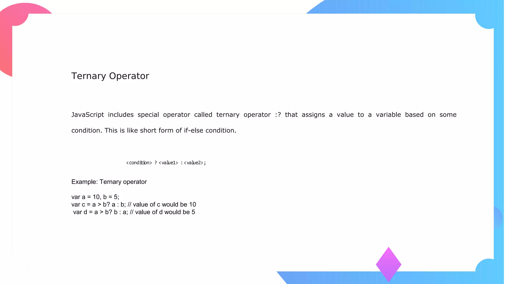 Ternary Operator
JavaScript includes special operator called ternary operator :? that assigns a value to a variable based on some
condition. This is like short form of if-else condition.
Syntax:
<condition> ? <value1> :<value2>;
Example: Ternary operator
var a = 10, b = 5;
var c = a > b? a : b; // value of c would be 10
var d = a > b? b : a; // value of d would be 5
 