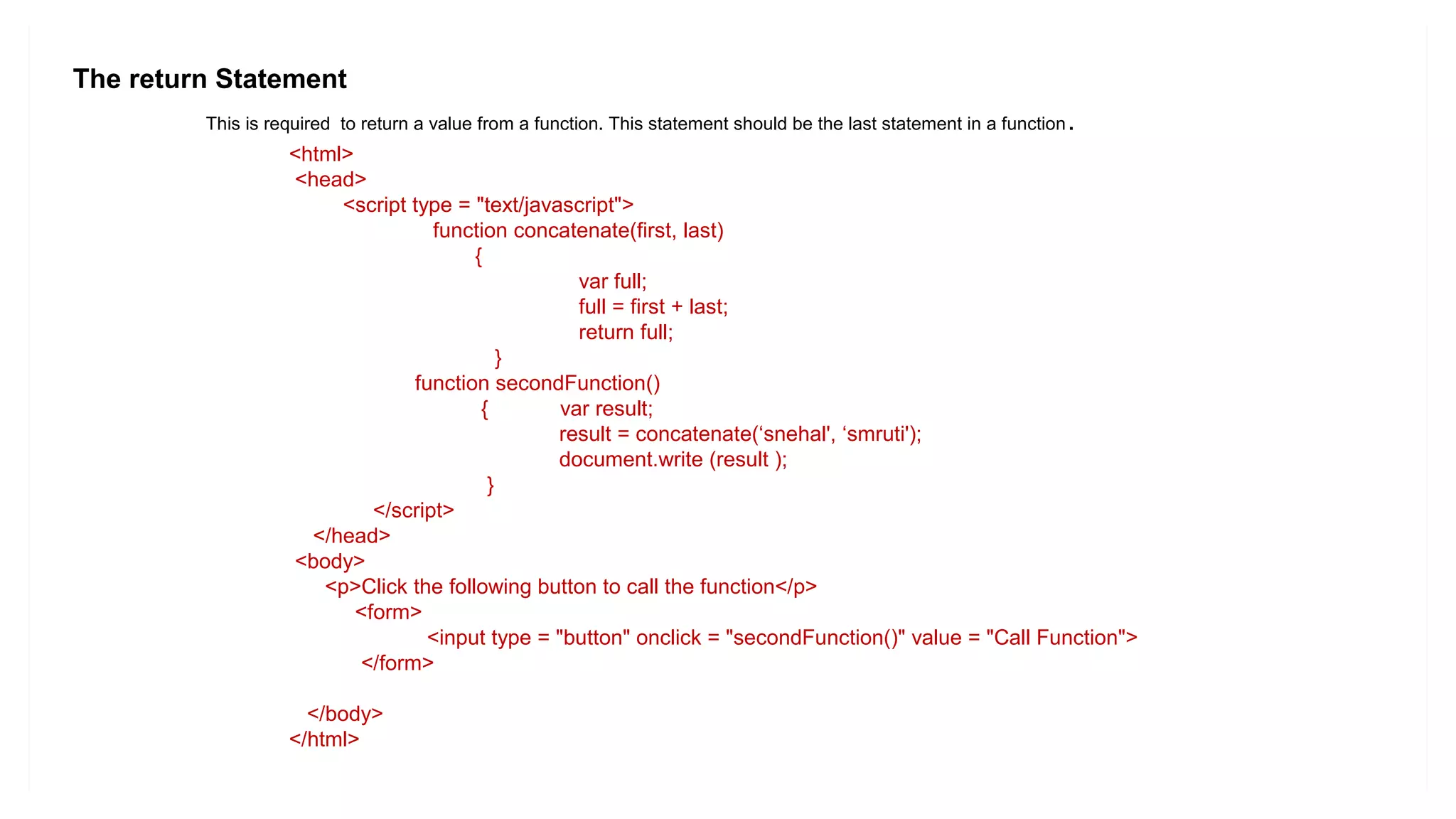 The return Statement
This is required to return a value from a function. This statement should be the last statement in a function.
<html>
<head>
<script type = "text/javascript">
function concatenate(first, last)
{
var full;
full = first + last;
return full;
}
function secondFunction()
{ var result;
result = concatenate(‘snehal', ‘smruti');
document.write (result );
}
</script>
</head>
<body>
<p>Click the following button to call the function</p>
<form>
<input type = "button" onclick = "secondFunction()" value = "Call Function">
</form>
</body>
</html>
 