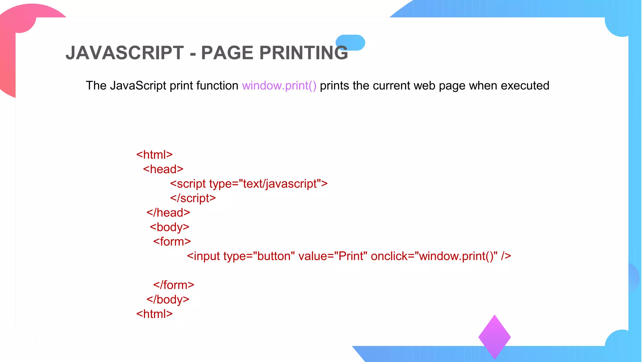 JAVASCRIPT - PAGE PRINTING
The JavaScript print function window.print() prints the current web page when executed
PART 05
<html>
<head>
<script type="text/javascript">
</script>
</head>
<body>
<form>
<input type="button" value="Print" onclick="window.print()" />
</form>
</body>
<html>
 