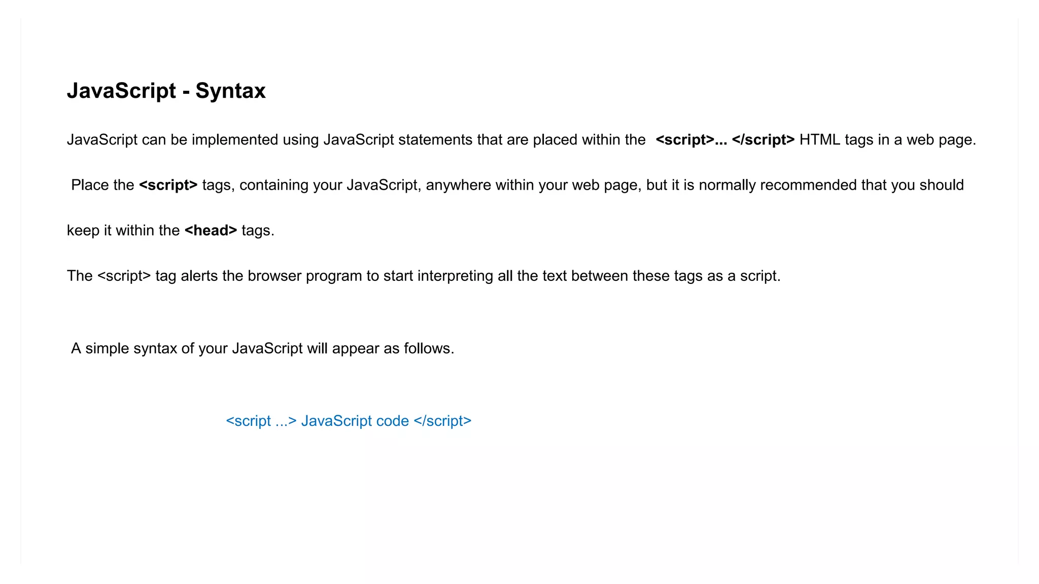 JavaScript - Syntax
JavaScript can be implemented using JavaScript statements that are placed within the <script>... </script> HTML tags in a web page.
Place the <script> tags, containing your JavaScript, anywhere within your web page, but it is normally recommended that you should
keep it within the <head> tags.
The <script> tag alerts the browser program to start interpreting all the text between these tags as a script.
A simple syntax of your JavaScript will appear as follows.
<script ...> JavaScript code </script>
 