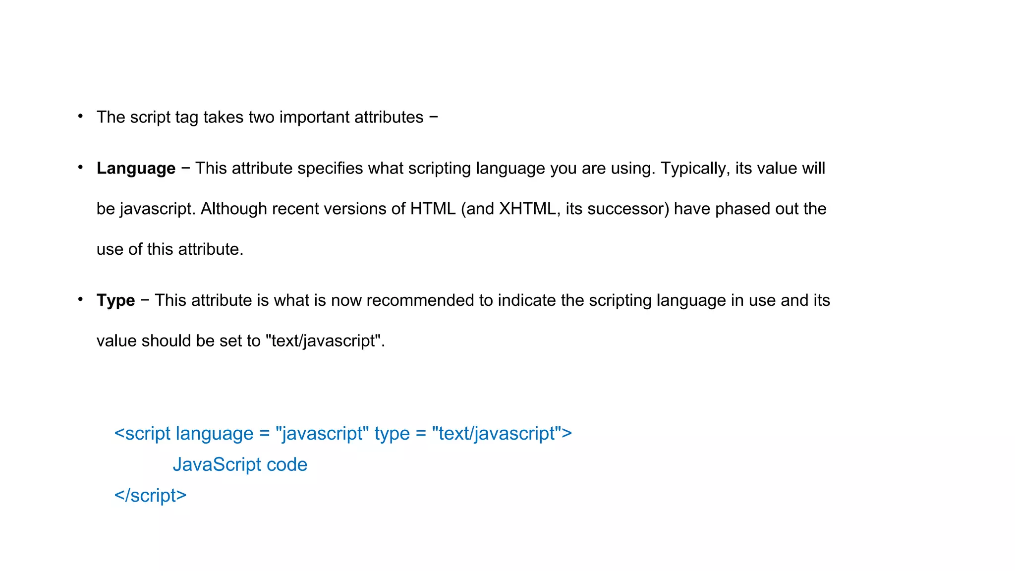 • The script tag takes two important attributes −
• Language − This attribute specifies what scripting language you are using. Typically, its value will
be javascript. Although recent versions of HTML (and XHTML, its successor) have phased out the
use of this attribute.
• Type − This attribute is what is now recommended to indicate the scripting language in use and its
value should be set to "text/javascript".
<script language = "javascript" type = "text/javascript">
JavaScript code
</script>
 