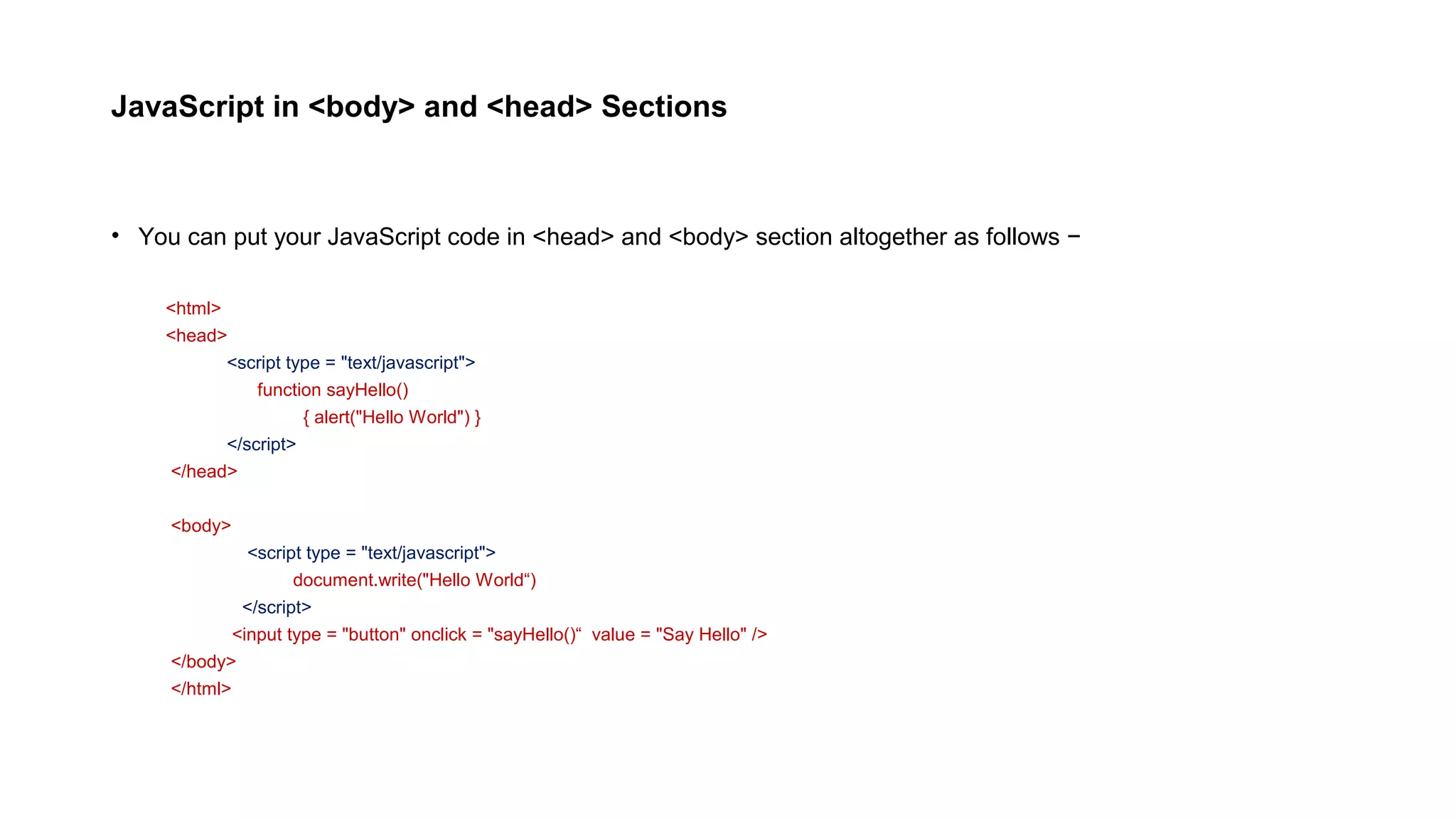 JavaScript in <body> and <head> Sections
• You can put your JavaScript code in <head> and <body> section altogether as follows −
<html>
<head>
<script type = "text/javascript">
function sayHello()
{ alert("Hello World") }
</script>
</head>
<body>
<script type = "text/javascript">
document.write("Hello World“)
</script>
<input type = "button" onclick = "sayHello()“ value = "Say Hello" />
</body>
</html>
 
