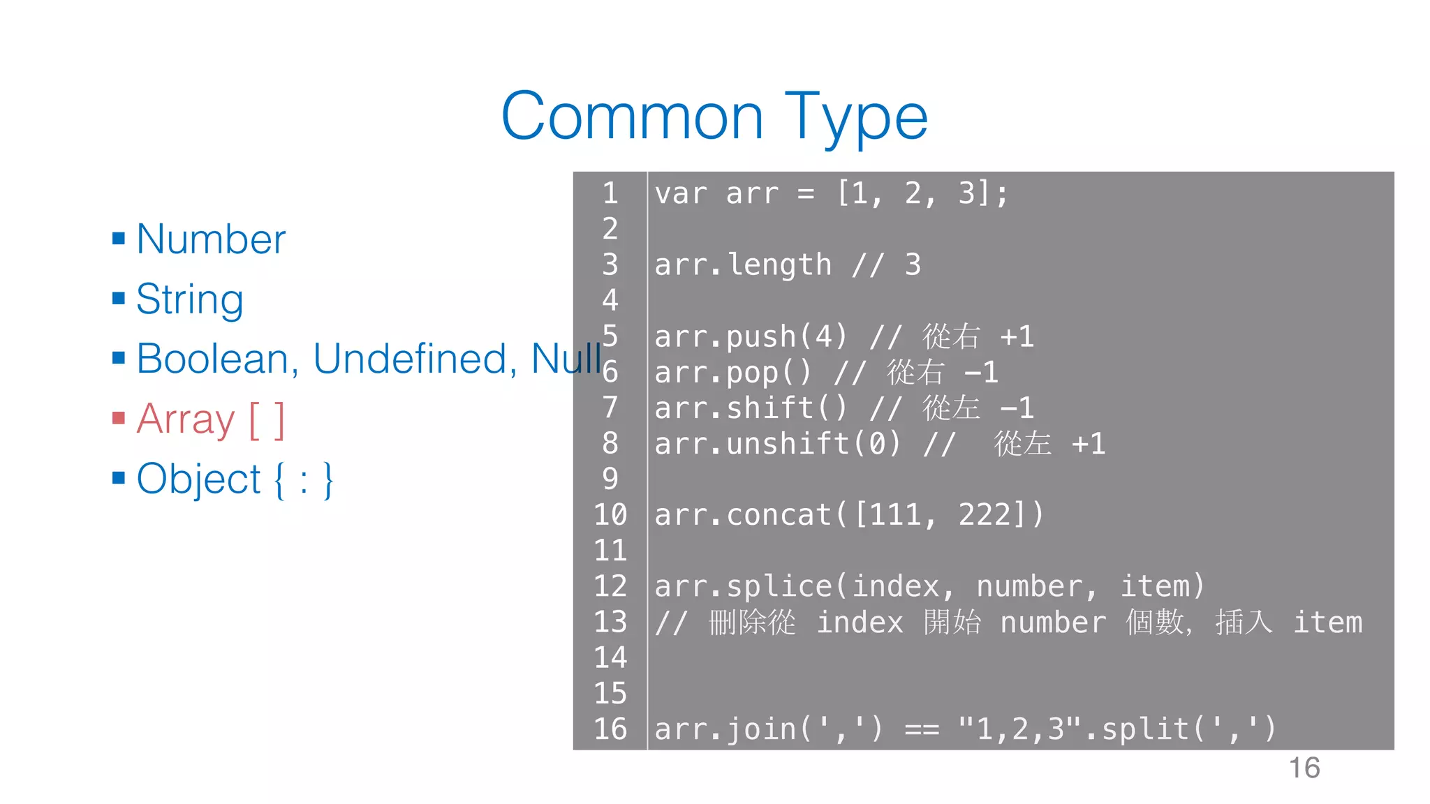 Common Type § Number § String § Boolean, Undefined, Null § Array [ ] § Object { : } 16 1 2 3 4 5 6 7 8 9 10 11 12 13 14 15 16 var arr = [1, 2, 3]; arr.length // 3 arr.push(4) // 從右 +1 arr.pop() // 從右 -1 arr.shift() // 從左 -1 arr.unshift(0) // 從左 +1 arr.concat([111, 222]) arr.splice(index, number, item) // 刪除從 index 開始 number 個數，插入 item arr.join(',') == "1,2,3".split(',') 