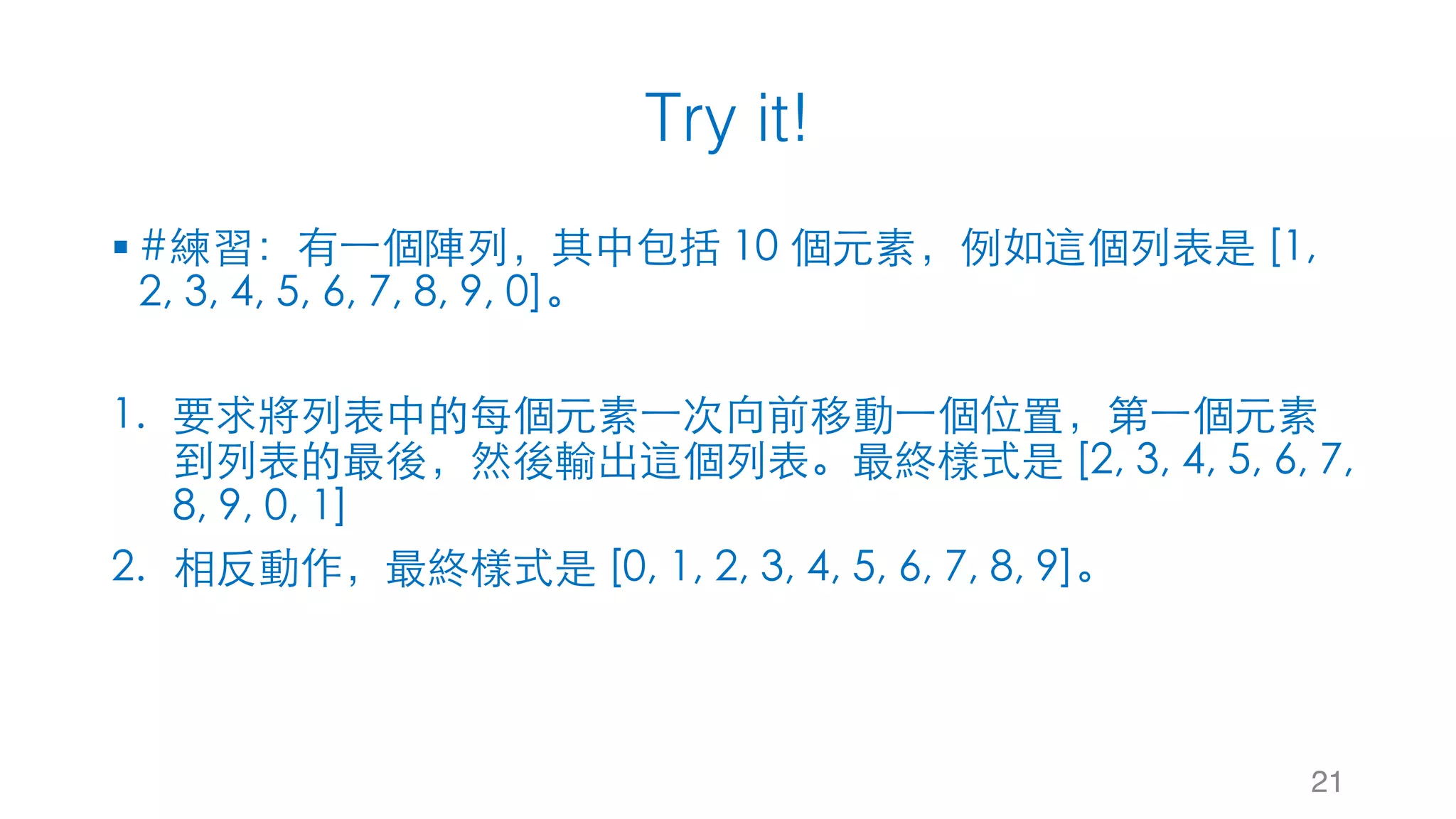 Try it! 21 § #練習：有⼀個陣列，其中包括 10 個元素，例如這個列表是 [1, 2, 3, 4, 5, 6, 7, 8, 9, 0]。 1. 要求將列表中的每個元素⼀次向前移動⼀個位置，第⼀個元素 到列表的最後，然後輸出這個列表。最終樣式是 [2, 3, 4, 5, 6, 7, 8, 9, 0, 1] 2. 相反動作，最終樣式是 [0, 1, 2, 3, 4, 5, 6, 7, 8, 9]。 