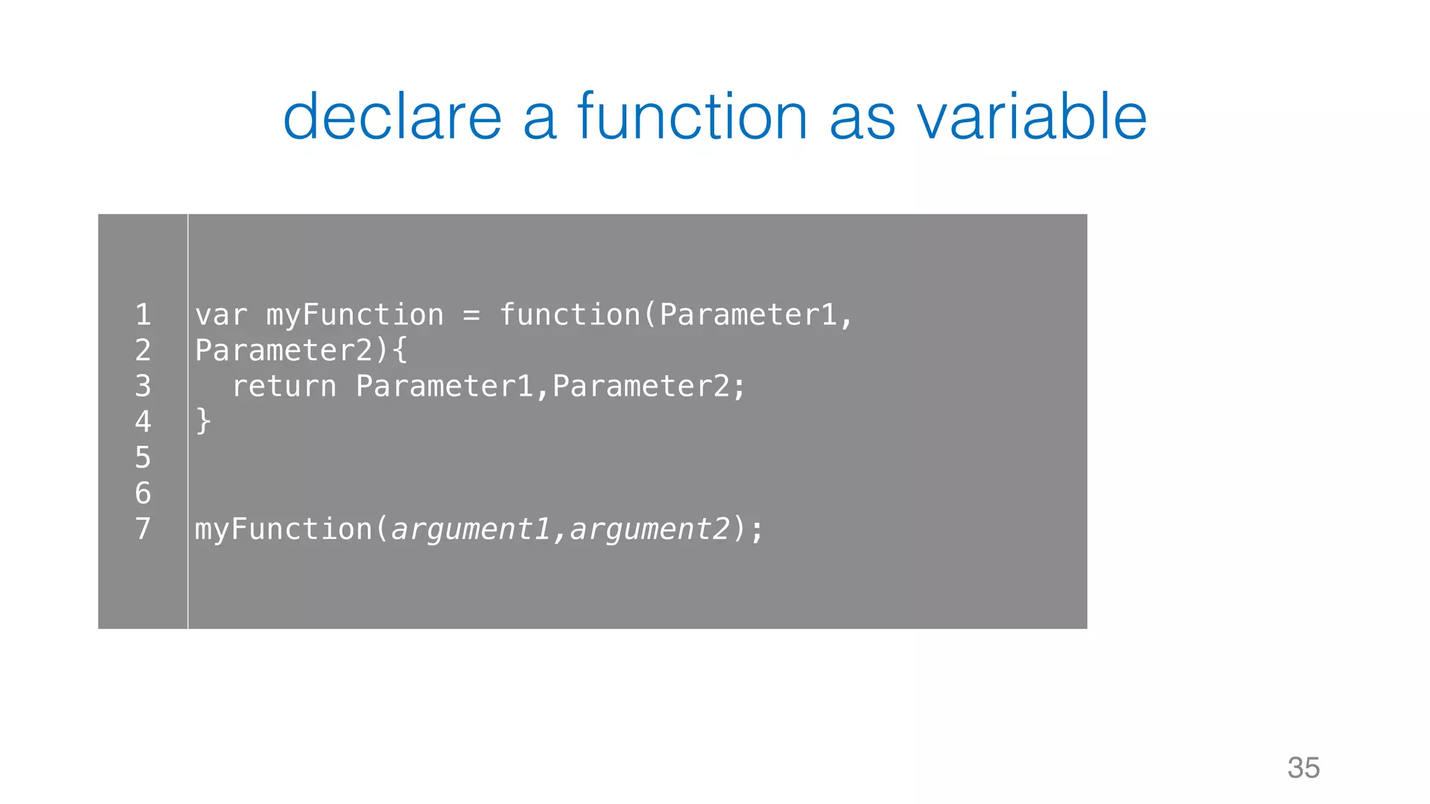 declare a function as variable 35 1 2 3 4 5 6 7 var myFunction = function(Parameter1, Parameter2){ return Parameter1,Parameter2; } myFunction(argument1,argument2); 