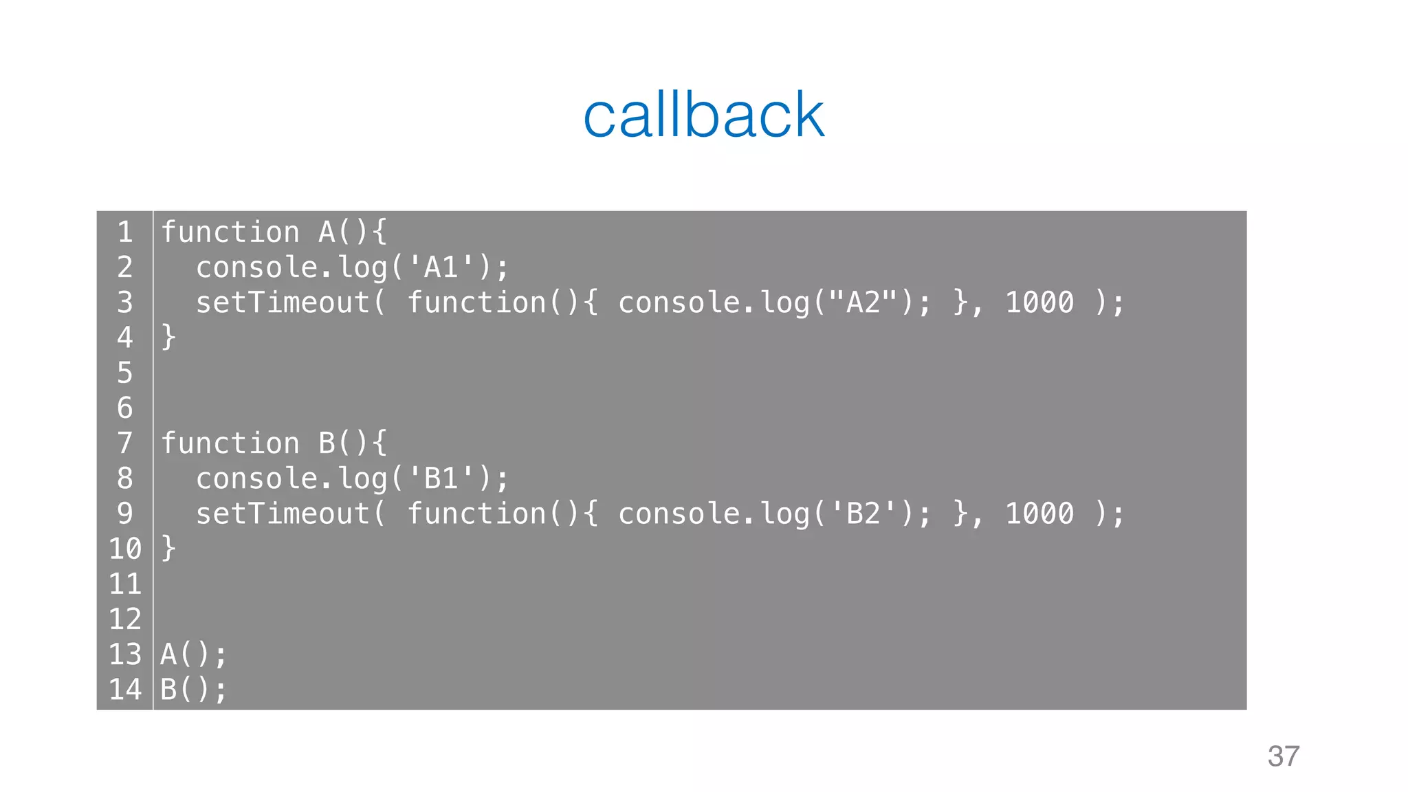 callback 37 1 2 3 4 5 6 7 8 9 10 11 12 13 14 function A(){ console.log('A1'); setTimeout( function(){ console.log("A2"); }, 1000 ); } function B(){ console.log('B1'); setTimeout( function(){ console.log('B2'); }, 1000 ); } A(); B(); 