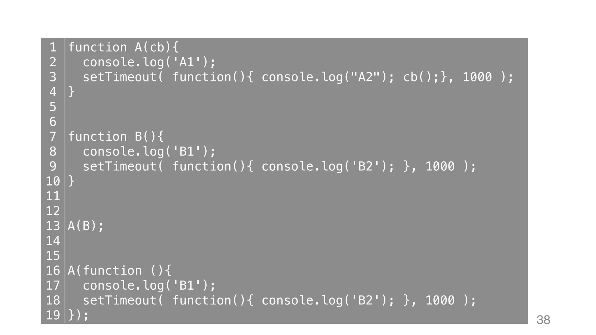 38 1 2 3 4 5 6 7 8 9 10 11 12 13 14 15 16 17 18 19 function A(cb){ console.log('A1'); setTimeout( function(){ console.log("A2"); cb();}, 1000 ); } function B(){ console.log('B1'); setTimeout( function(){ console.log('B2'); }, 1000 ); } A(B); A(function (){ console.log('B1'); setTimeout( function(){ console.log('B2'); }, 1000 ); }); 