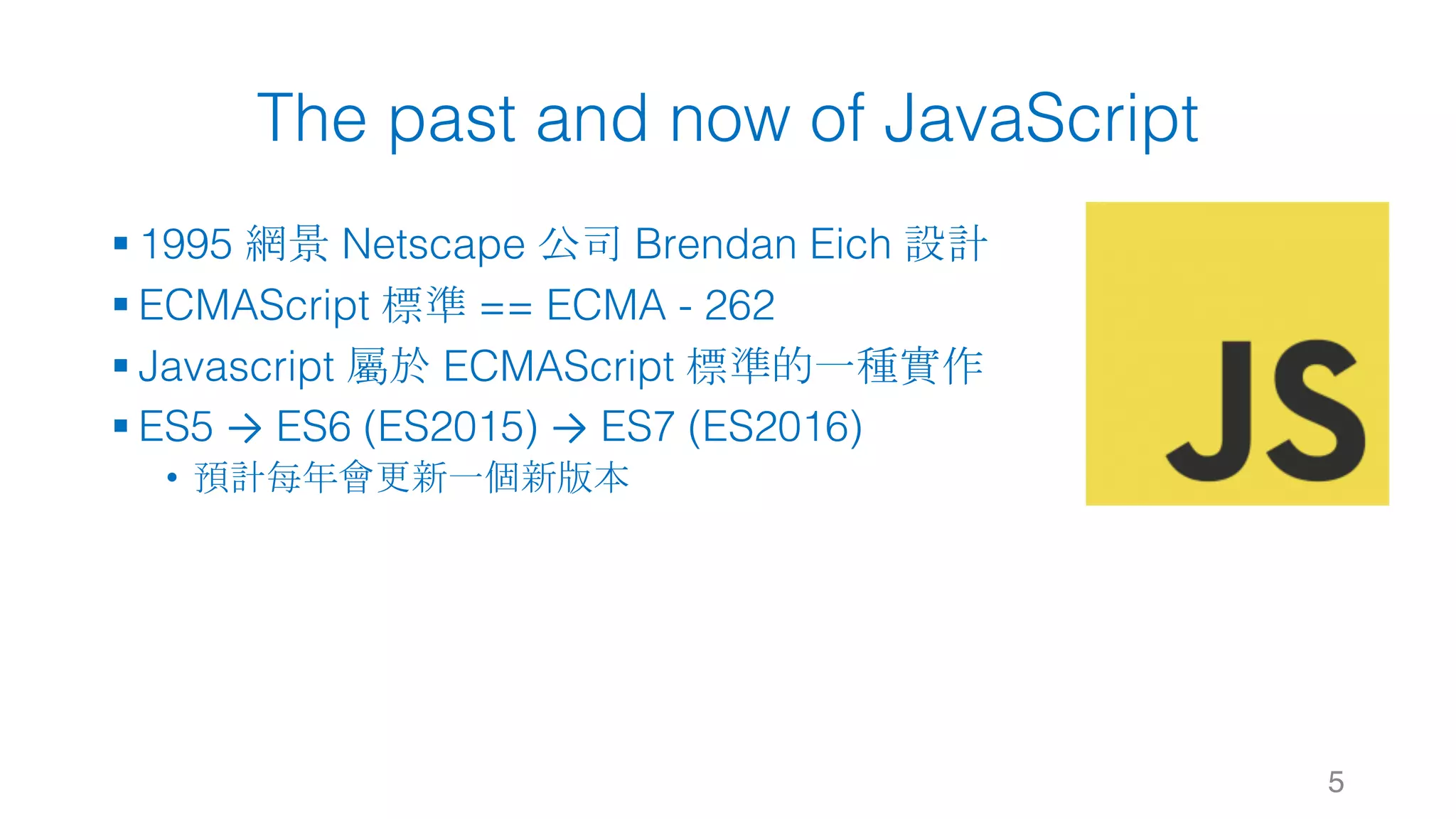 The past and now of JavaScript § 1995 網景 Netscape 公司 Brendan Eich 設計 § ECMAScript 標準 == ECMA - 262 § Javascript 屬於 ECMAScript 標準的一種實作 § ES5 → ES6 (ES2015) → ES7 (ES2016) • 預計每年會更新一個新版本 5 