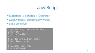 JavaScript
§ Statement = Variable + Operator
§ weakly typed, dynamically typed
§ case sensitive
10
1
2
3
4
5
6
7
8
9
/* declare, then set value */
var str;
str = "hello";
// declare and set value
var length = 5;
console.log(str);
alert(length);
 