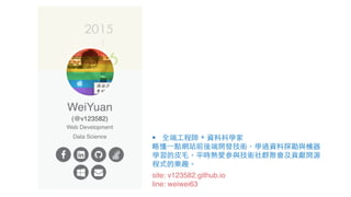 site: v123582.github.io
line: weiwei63
§ 全端⼯程師 + 資料科學家
略懂⼀點網站前後端開發技術，學過資料探勘與機器
學習的⽪⽑。平時熱愛參與技術社群聚會及貢獻開源
程式的樂趣。
 