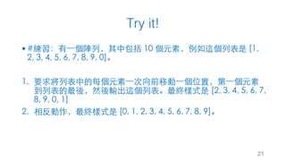 Try it!
21
§ #練習：有⼀個陣列，其中包括 10 個元素，例如這個列表是 [1,
2, 3, 4, 5, 6, 7, 8, 9, 0]。
1. 要求將列表中的每個元素⼀次向前移動⼀個位置，第⼀個元素
到列表的最後，然後輸出這個列表。最終樣式是 [2, 3, 4, 5, 6, 7,
8, 9, 0, 1]
2. 相反動作，最終樣式是 [0, 1, 2, 3, 4, 5, 6, 7, 8, 9]。
 