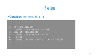 if else
§ Condition: ==, ===, !=, >, <
23
1
2
3
4
5
6
7
if (condition1){
当条件 1 为 true 时执行的代码}
else if (condition2){
当条件 2 为 true 时执行的代码
} else{
当条件 1 和 条件 2 都不为 true 时执行的代码
}
 
