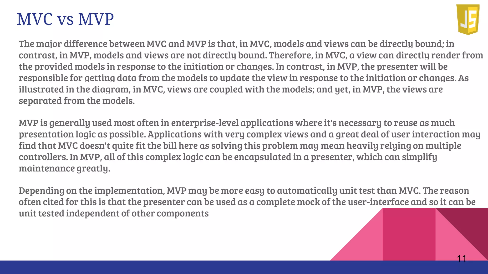 The major difference between MVC and MVP is that, in MVC, models and views can be directly bound; in
contrast, in MVP, models and views are not directly bound. Therefore, in MVC, a view can directly render from
the provided models in response to the initiation or changes. In contrast, in MVP, the presenter will be
responsible for getting data from the models to update the view in response to the initiation or changes. As
illustrated in the diagram, in MVC, views are coupled with the models; and yet, in MVP, the views are
separated from the models.
MVP is generally used most often in enterprise-level applications where it's necessary to reuse as much
presentation logic as possible. Applications with very complex views and a great deal of user interaction may
find that MVC doesn't quite fit the bill here as solving this problem may mean heavily relying on multiple
controllers. In MVP, all of this complex logic can be encapsulated in a presenter, which can simplify
maintenance greatly.
Depending on the implementation, MVP may be more easy to automatically unit test than MVC. The reason
often cited for this is that the presenter can be used as a complete mock of the user-interface and so it can be
unit tested independent of other components
11
MVC vs MVP
 