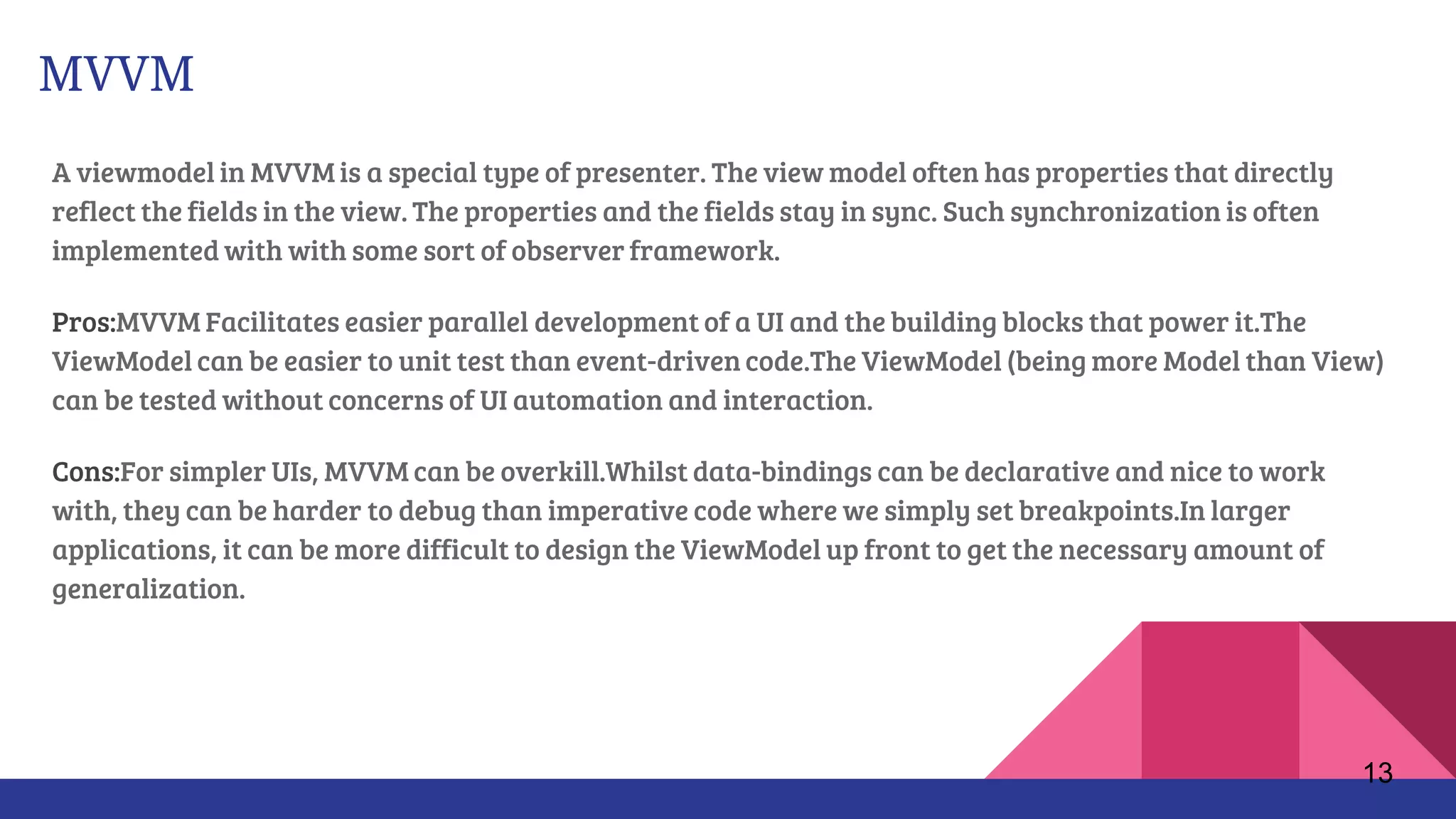 MVVM
A viewmodel in MVVM is a special type of presenter. The view model often has properties that directly
reflect the fields in the view. The properties and the fields stay in sync. Such synchronization is often
implemented with with some sort of observer framework.
Pros:MVVM Facilitates easier parallel development of a UI and the building blocks that power it.The
ViewModel can be easier to unit test than event-driven code.The ViewModel (being more Model than View)
can be tested without concerns of UI automation and interaction.
Cons:For simpler UIs, MVVM can be overkill.Whilst data-bindings can be declarative and nice to work
with, they can be harder to debug than imperative code where we simply set breakpoints.In larger
applications, it can be more difficult to design the ViewModel up front to get the necessary amount of
generalization.
13
 
