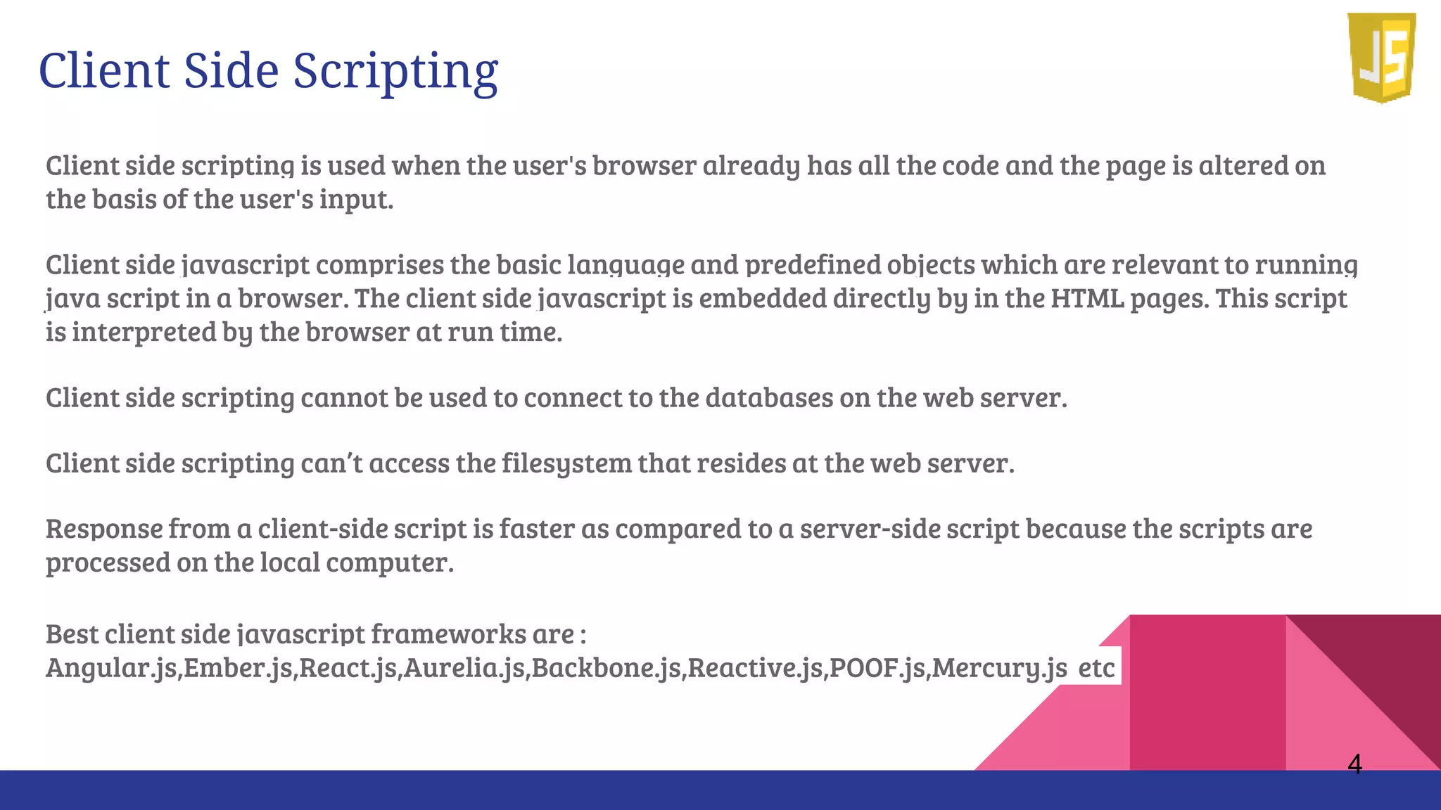 Client Side Scripting
Client side scripting is used when the user's browser already has all the code and the page is altered on
the basis of the user's input.
Client side javascript comprises the basic language and predefined objects which are relevant to running
java script in a browser. The client side javascript is embedded directly by in the HTML pages. This script
is interpreted by the browser at run time.
Client side scripting cannot be used to connect to the databases on the web server.
Client side scripting can’t access the filesystem that resides at the web server.
Response from a client-side script is faster as compared to a server-side script because the scripts are
processed on the local computer.
Best client side javascript frameworks are :
Angular.js,Ember.js,React.js,Aurelia.js,Backbone.js,Reactive.js,POOF.js,Mercury.js etc
4
 