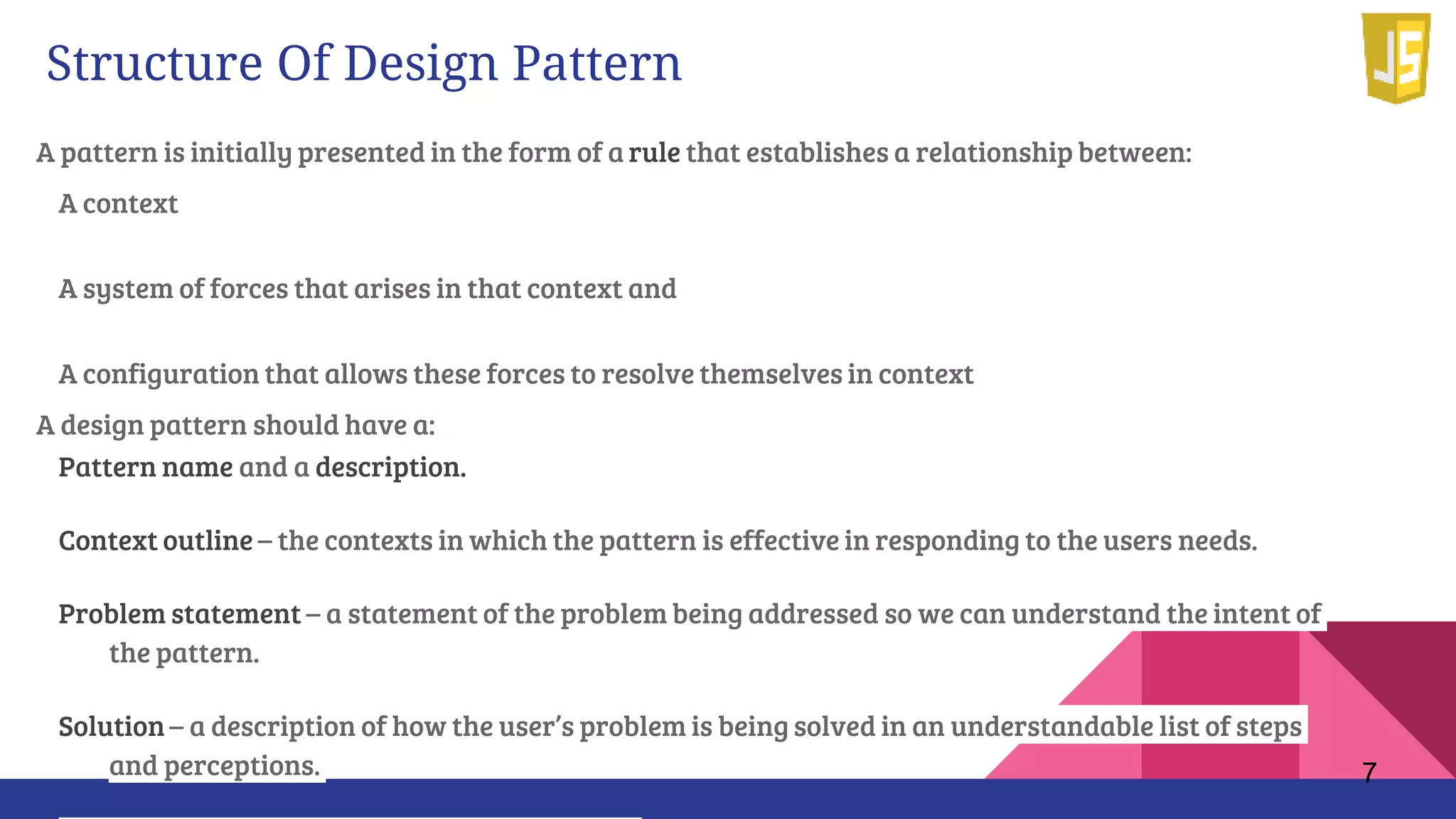 Structure Of Design Pattern
A pattern is initially presented in the form of a rule that establishes a relationship between:
A context
A system of forces that arises in that context and
A configuration that allows these forces to resolve themselves in context
A design pattern should have a:
Pattern name and a description.
Context outline – the contexts in which the pattern is effective in responding to the users needs.
Problem statement – a statement of the problem being addressed so we can understand the intent of
the pattern.
Solution – a description of how the user’s problem is being solved in an understandable list of steps
and perceptions. 7
 