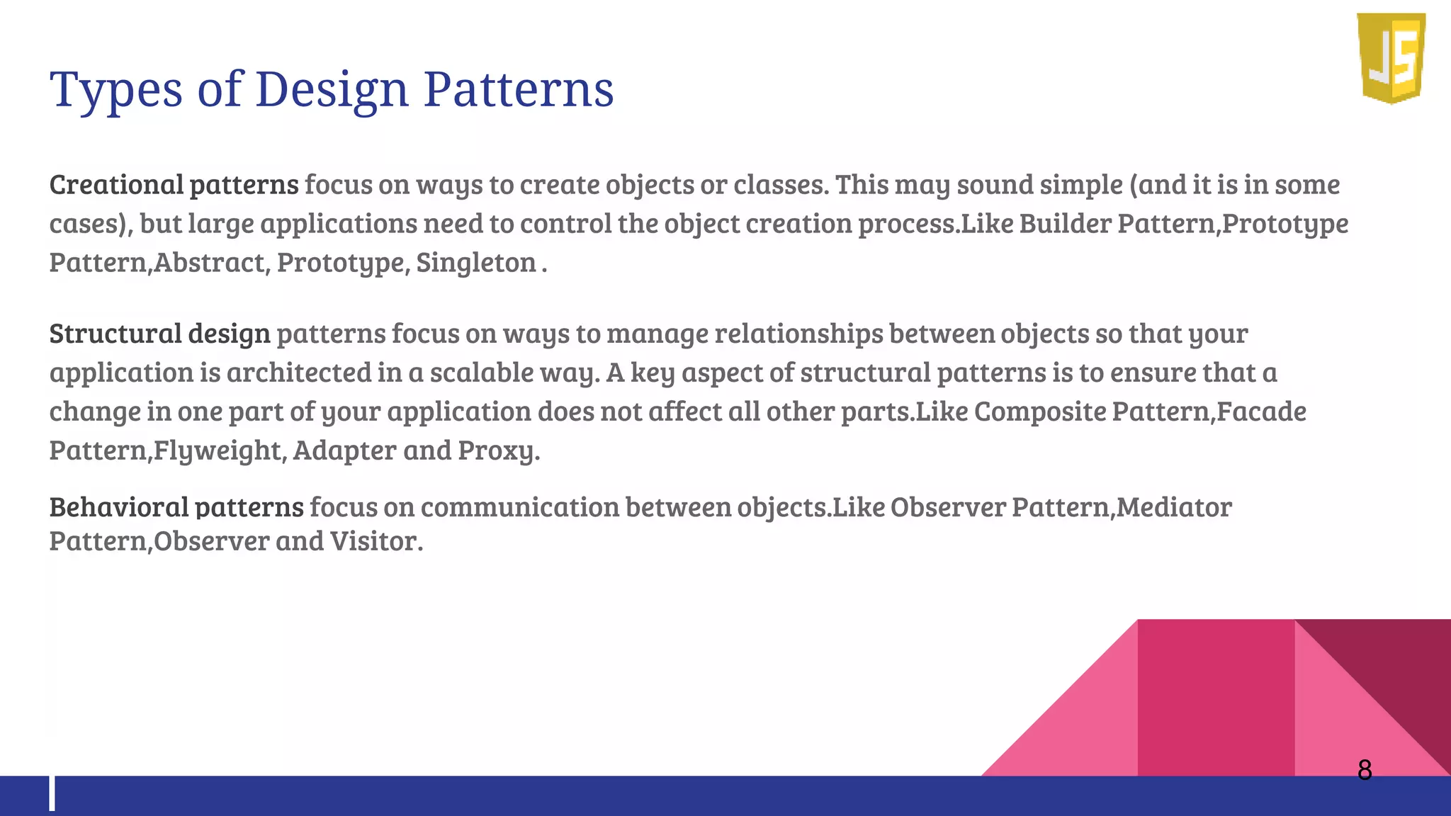 Types of Design Patterns
Creational patterns focus on ways to create objects or classes. This may sound simple (and it is in some
cases), but large applications need to control the object creation process.Like Builder Pattern,Prototype
Pattern,Abstract, Prototype, Singleton .
Structural design patterns focus on ways to manage relationships between objects so that your
application is architected in a scalable way. A key aspect of structural patterns is to ensure that a
change in one part of your application does not affect all other parts.Like Composite Pattern,Facade
Pattern,Flyweight, Adapter and Proxy.
Behavioral patterns focus on communication between objects.Like Observer Pattern,Mediator
Pattern,Observer and Visitor.
8
 