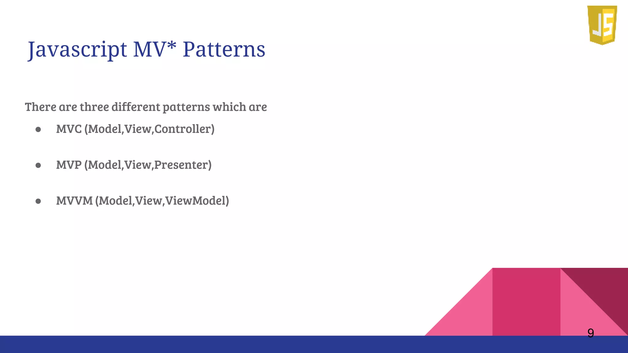 Javascript MV* Patterns
There are three different patterns which are
● MVC (Model,View,Controller)
● MVP (Model,View,Presenter)
● MVVM (Model,View,ViewModel)
9
 