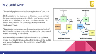 MVC and MVP
These design patterns are about separation of concerns:
Model: captures the business entities and business logic
for manipulating the entities. Model may be supported
with a service-oriented architecture. In that case, the
model may capture the client logic to interact with
various services.
View: captures the presentation and interaction logic of
individual screens. A particular view may be constructed
with a hierarchy of sub views.
Controller or presenter: captures the gluing logic that
would coordinate views and models to support the end-to-
end scenarios.Presenter does not control traffic like
Controller.
10
 
