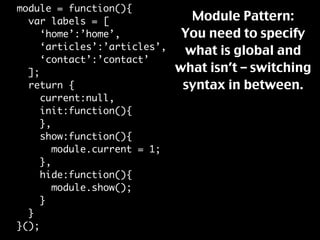 module = function(){
                                Module Pattern:
  var labels = [
                               You need to specify
     ‘home’:’home’,
     ‘articles’:’articles’,    what is global and
     ‘contact’:’contact’
                              what isn’t – switching
  ];
                               syntax in between.
  return {
     current:null,
     init:function(){
     },
     show:function(){
        module.current = 1;
     },
     hide:function(){
        module.show();
     }
  }
}();
 