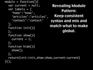 module = function(){
                             Revealing Module
  var current = null;
  var labels = [
                                  Pattern:
     ‘home’:’home’,
                              Keep consistent
     ‘articles’:’articles’,
                            syntax and mix and
     ‘contact’:’contact’
  ];
                            match what to make
  function init(){
                                  global.
  };
  function show(){
     current = 1;
  };
  function hide(){
     show();
  };
  return{init:init,show:show,current:current}
}();
 