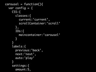 carousel = function(){
  var config = {
    CSS:{
      classes:{
         current:’current’,
         scrollContainer:’scroll’
      },
      IDs:{
         maincontainer:’carousel’
      }
    }
    labels:{
      previous:’back’,
      next:’next’,
      auto:’play’
    }
    settings:{
      amount:5,
 