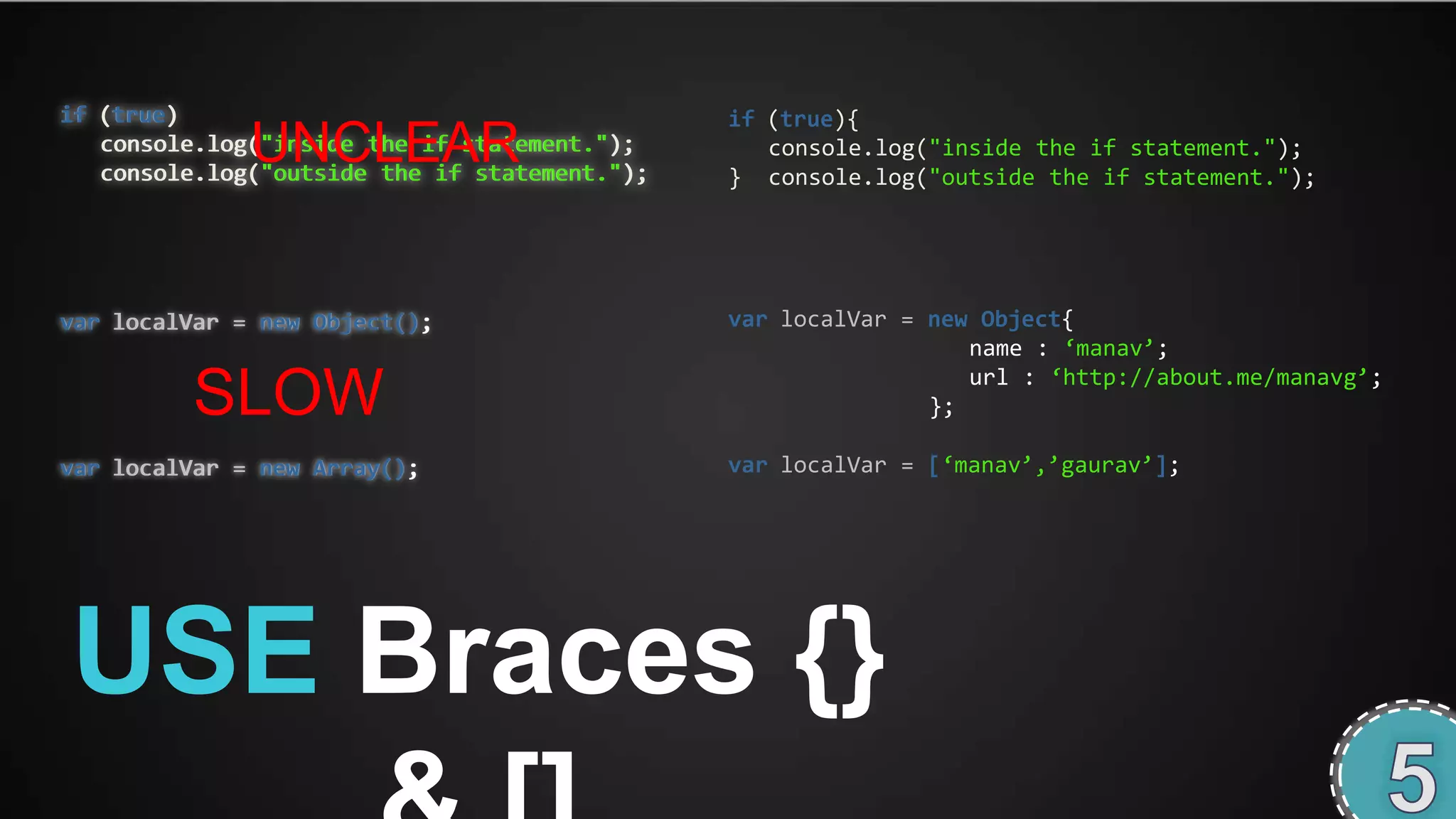 if (true)                                      if (true){
              UNCLEAR
   console.log("inside the if statement.");
   console.log("outside the if statement.");
                                                  console.log("inside the if statement.");
                                               } console.log("outside the if statement.");




var localVar = new Object();                   var localVar = new Object{
                                                                 name : ‘manav’;
                                                                 url : ‘http://about.me/manavg’;
         SLOW                                                 };

var localVar = new Array();                    var localVar = [‘manav’,’gaurav’];




USE Braces {}
 