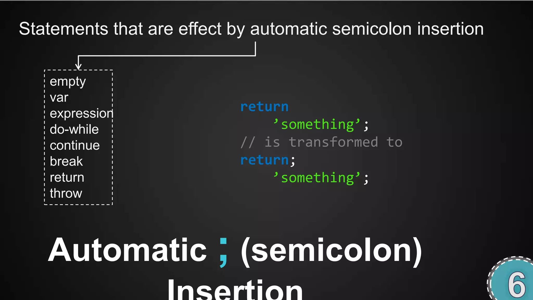 Statements that are effect by automatic semicolon insertion

   empty
   var
   expression               return
   do-while                     ’something’;
   continue                 // is transformed to
   break                    return;
   return                       ’something’;
   throw



   Automatic ; (semicolon)
 