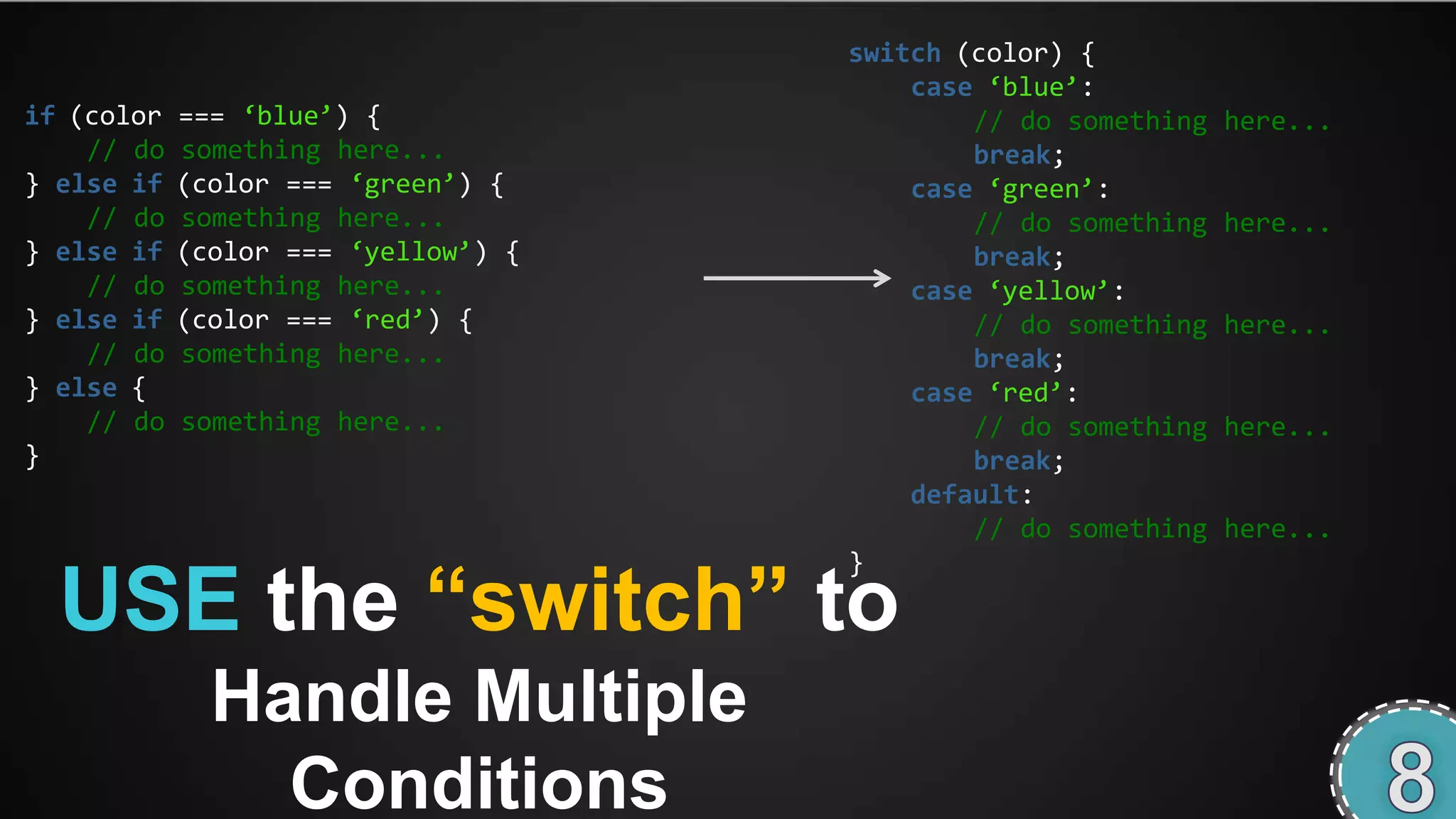 switch (color) {
                                         case ‘blue’:
if (color   === ‘blue’) {                    // do something   here...
    // do   something here...                break;
} else if   (color === ‘green’) {        case ‘green’:
    // do   something here...                // do something   here...
} else if   (color === ‘yellow’) {           break;
    // do   something here...            case ‘yellow’:
} else if   (color === ‘red’) {              // do something   here...
    // do   something here...                break;
} else {                                 case ‘red’:
    // do   something here...                // do something   here...
}                                            break;
                                         default:
                                             // do something   here...


  USE the “switch” to
                                     }




              Handle Multiple
                Conditions
 