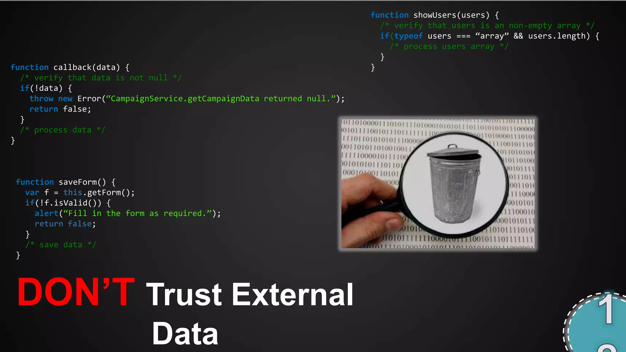 function showUsers(users) {
                                                                           /* verify that users is an non-empty array */
                                                                           if(typeof users === ‚array‛ && users.length) {
                                                                             /* process users array */
                                                                           }
function callback(data) {                                                }
  /* verify that data is not null */
  if(!data) {
    throw new Error(‚CampaignService.getCampaignData returned null.‛);
    return false;
  }
  /* process data */
}



 function saveForm() {
   var f = this.getForm();
   if(!f.isValid()) {
     alert(‚Fill in the form as required.‛);
     return false;
   }
   /* save data */
 }




 DON‟T Trust External
                             Data
 