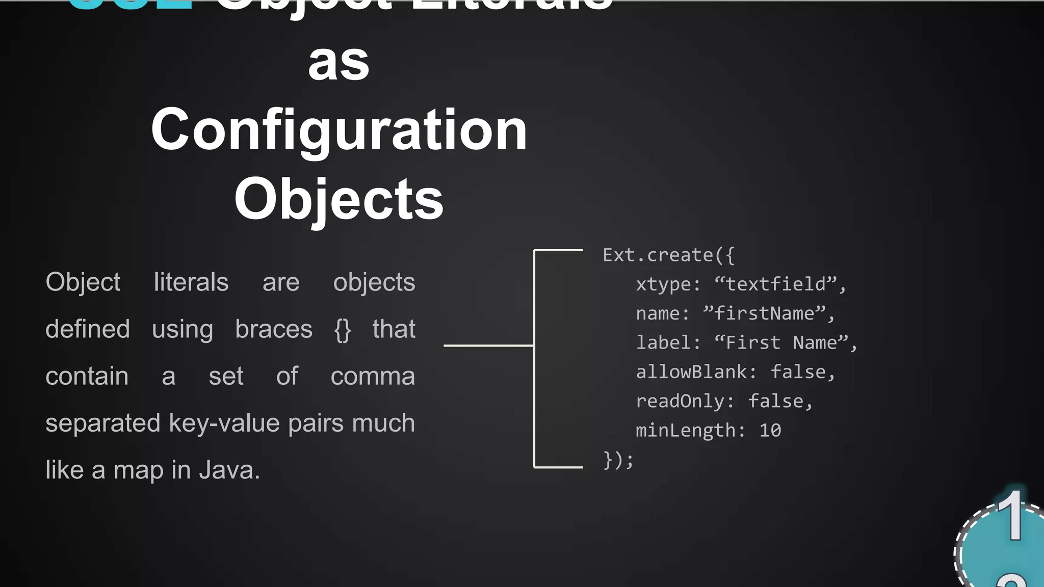 USE Object Literals
               as
          Configuration
            Objects
                                      Ext.create({
Object    literals    are   objects       xtype: ‚textfield‛,
                                          name: ‛firstName‛,
defined using braces {} that              label: ‚First Name‛,
contain   a    set     of   comma         allowBlank: false,
                                          readOnly: false,
separated key-value pairs much            minLength: 10
                                      });
like a map in Java.
 