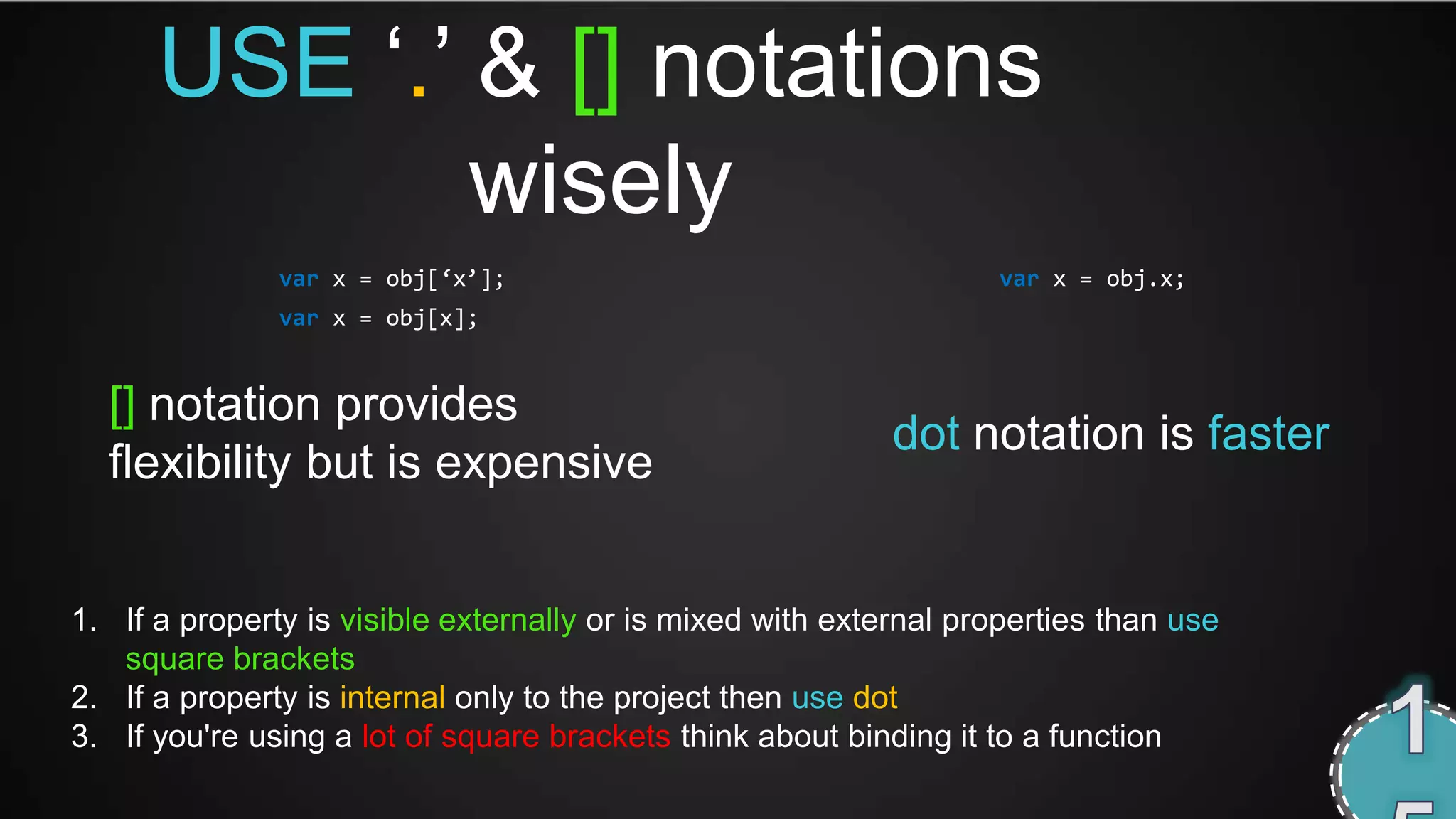 USE ‘.’ & [] notations
              wisely
               var x = obj[‘x’];                                   var x = obj.x;
               var x = obj[x];


  [] notation provides
                                                            dot notation is faster
  flexibility but is expensive


1. If a property is visible externally or is mixed with external properties than use
   square brackets
2. If a property is internal only to the project then use dot
3. If you're using a lot of square brackets think about binding it to a function
 