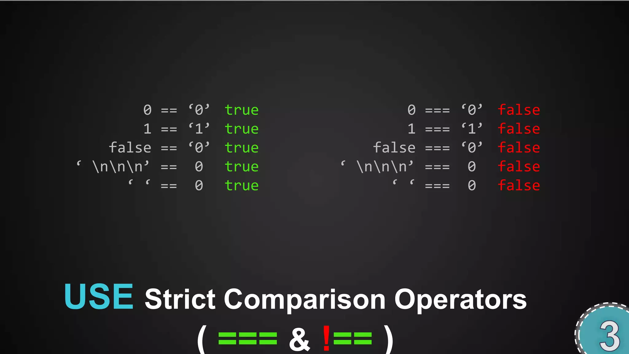 0   == ‘0’ true           0   === ‘0’ false
        1   == ‘1’ true           1   === ‘1’ false
    false   == ‘0’ true       false   === ‘0’ false
‘ nnn’   == 0 true     ‘ nnn’   === 0 false
      ‘ ‘   == 0 true           ‘ ‘   === 0 false




USE Strict Comparison Operators
        ( === & !== )
 